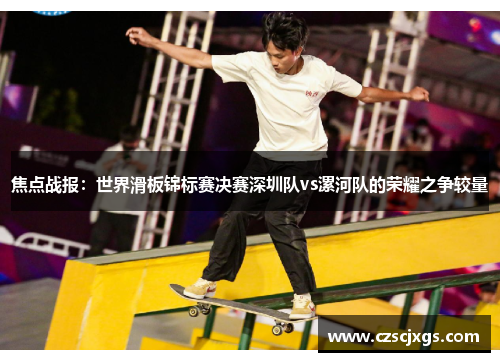焦点战报：世界滑板锦标赛决赛深圳队vs漯河队的荣耀之争较量